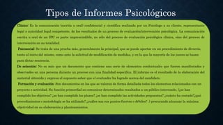 Tipos de Informes Psicológicos
Clínico: Es la comunicación (escrita u oral) confidencial y científica realizada por un Psicólogo a su cliente, representante
legal o autoridad legal competente, de los resultados de un proceso de evaluación/intervención psicológica. La comunicación
escrita u oral de un IPC es parte imprescindible, no sólo del proceso de evaluación psicológica clínica, sino del proceso de
intervención en su totalidad.
Psicosocial: Se trata de una prueba más, generalmente la principal, que se puede aportar en un procedimiento de divorcio,
tanto al inicio del mismo, como ante la solicitud de modificación de medidas, y en la que la mayoría de los jueces se basan
para dictar sentencia.
De selección: No es más que un documento que contiene una serie de elementos conductuales que fueron manifestados y
observados en una persona durante un proceso con una finalidad especifica. El informe es el resultado de la elaboración del
material obtenido y expresa el supuesto saber que el evaluador ha logrado acerca del candidato.
Formación y evaluación: Son documentos en los que se valoran de forma detallada todos los elementos relacionados con un
proyecto o actividad. Su función primordial es comunicar determinados resultados a un público interesado, (¿se han
cumplido los objetivos? ¿se han cumplido los plazos? ¿se han cumplido las actividades propuestas? ¿cuánto ha costado?¿qué
procedimientos o metodología se ha utilizado? ¿cuáles son sus puntos fuertes o débiles? .) procurando alcanzar la máxima
objetividad en su elaboración y planteamientos.
 