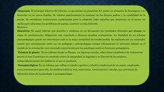 Adopciones: El principal objetivo del informe, es garantizar la protección del menor en situación de desamparo y su
bienestar en su nueva familia. Se valoran positivamente la madurez de los futuros padres y la estabilidad de la
pareja. Se consideran motivaciones inadecuadas para la adopción todas aquellas que proyectan en el menor un
medio para solucionar los problemas de pareja, sustituir un hijo fallecido.
Menores:
Educativos: Es aquel informe que describe y condensa en un documento los resultados obtenidos por alumno en
etapa de escolarización obligatoria tras someterlo a diversas pruebas evaluatorias. La finalidad de un informe
psicopedagógico puede ser determinar cuál es la mejor modalidad de escolarización. Es realizado por un orientador
escolar que normalmente suele ser un pedagogo o psicopedagogo aunque últimamente la intrusión laboral en el
mundo de la orientación está creciendo consintiendo que los psicólogos realicen funciones pedagógicas.
Violencia de género: Es un informe donde se Plasma un riguroso estudio, sobre datos estadísticos de violencia de
genero el cual Constituye un atentado contra la integridad, la dignidad y la libertad de las mujeres,
independientemente del ámbito en el que se produzca.
Neuropsicológicos: Es un informe que refleja el estado cognitivo y afectivo-conductual de un sujeto, empleando
como instrumentos para ello, los modelos teóricos, test, entrevistas, cuestionarios y escalas, que provienen de
diferentes áreas de la psicología y neuropsicología.
 