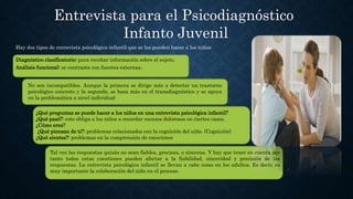 Entrevista para el Psicodiagnóstico
Infanto Juvenil
Hay dos tipos de entrevista psicológica infantil que se les pueden hacer a los niños:
Diagnóstico clasificatorio: para recabar información sobre el sujeto.
Análisis funcional: se contrasta con fuentes externas.
No son incompatibles. Aunque la primera se dirige más a detectar un trastorno
psicológico concreto y la segunda, se basa más en el transdiagnóstico y se apoya
en la problemática a nivel individual
¿Qué preguntas se puede hacer a los niños en una entrevista psicológica infantil?
¿Qué pasó?: esto obliga a los niños a recordar sucesos dolorosos en ciertos casos.
¿Cómo eres?
¿Qué piensan de ti?: problemas relacionados con la cognición del niño. (Cognición)
¿Qué sientes?: problemas en la comprensión de emociones.
Tal vez las respuestas quizás no sean fiables, precisas, o sinceras. Y hay que tener en cuenta por
tanto todas estas cuestiones pueden afectar a la fiabilidad, sinceridad y precisión de las
respuestas. La entrevista psicológica infantil se llevan a cabo como en los adultos. Es decir, es
muy importante la colaboración del niño en el proceso.
 
