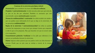 Comienzo de la entrevista psicológica infantil
Presentación: para establecer las bases del clima de confianza.
Propósito = motivación/atención: el niño necesita saber por qué está ahí,
ya que no ha ido por voluntad. También es necesario que esté
concentrado y posea motivación para responder.
Normas de confidencialidad = motivación: los niños acuden con miedo a
que sus padres sean informados de lo que se diga en la entrevista. Se
les garantiza confidencialidad.
Reglas de la entrevista = motivación/sinceridad: los niños se pueden
inventar las respuestas ya que creen que siempre tienen que responder
a todo lo que se les pregunta. Hay que hacerles ver que no ocurre nada
si no responden.
Consentimiento grabación =confianza: se les pide que informen si no
quieren ser grabados durante la entrevista.
Padres: algunos niños quieren que sus padres estén con ellos durante el
proceso. Puede que en este caso se trabaje a través de la terapia
familiar.
 