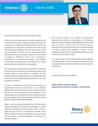 Querida familia Interactiana - Rotaria del Distrito 4690
Al iniciar el mes de mayo, apunto de concluir esta gestión que
a estado llena de éxitos y sueños cumplidos tanto para mi,
como para los interactianos del distrito,10 meses en los que
se demostró y se demuestra la dedicación de cada uno de
ellos puesto que el objetivo es de hacer, de cada uno, un líder
para el presente y el futuro; en este tiempo pude darme
cuenta que la fuerza y espíritu de nosotros los interactianos
no puede ser afectada tan fácil y así se demostró al
enfrentarnos a una pandemia mundial, que fortaleció
nuestras ganas de trabajar por la comunidad, es un orgullo
para mí ser quien los dirija durante esta gestión.
Vi el trabajo de los clubes del distrito, que llevan el nombre de
Interact y Rotary en lo alto con las actividades y proyectos que
realizan, desde un socio hasta un presidente de club,
demuestran un gran desempeño hacia su segunda familia que
es Interact y a la comunidad que está dentro de los corazones
de todos los miembros.
El conocer la diversidad de los 19 clubes Interactianos, sus
características innatas que les destaca, en su creatividad,
dedicación e inspiración, y porque no por su región, hace que
Interact sea una familia única, que cada Interactiano con su
trabajo, logramos la unidad para ser una sola fuerza que está
lista para trabajar por el prójimo y aplicar el lema de nuestra
gestión “ ROTARY ABRE OPORTUNIDADES”.
Mayo un mes muy importante dentro de la familia Rotaria,
porque está dedicado a la juventud, que se realza con nuestra
importante participación dentro del eje Rotario, somos la
esperanza para el futuro, es importante aprender de los
Rotarios y Rotaractianos, de su experiencia, para que a futuro
seamos mejores, habiendo aprendido la importancia de
trabajar en equipo.
Me es grato compartir con ustedes la extraordinaria
experiencia que vivimos los interactianos en la conferencia
Distrital de Interact “YAMEL CASTRO MENDOZA” que se realizó
este mes, del 22 al 23 de mayo, de manera virtual. La
participación de socios interactianos, rotarios del Distrito 4690
e invitados internacionales engalanó el evento, se tuvo
oradores que destacaron los fundamentos del Rotary y temas
de importancia en nuestro tiempo.
Es un honor dirigir a Interact Distrito 4690, sigamos adelante
con lo ideales que se nos ha inculcado al momento de entrar
a esta gran familia, y demostrar que hay barreras para nuestro
compromiso.
Un abrazo para cada uno de ustedes...
JORGE IGNACIO VELARDE CARVAJAL
REPRESENTANTE DISTRITAL INTERACT DISTRITO 4690
 