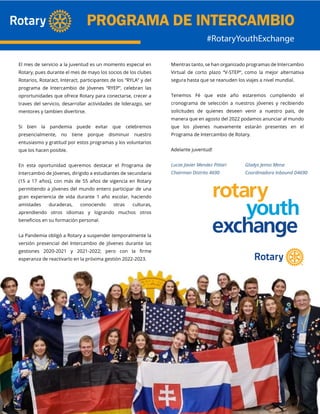 El mes de servicio a la juventud es un momento especial en
Rotary, pues durante el mes de mayo los socios de los clubes
Rotarios, Rotaract, Interact, participantes de los “RYLA” y del
programa de Intercambio de Jóvenes “RYEP”, celebran las
oprortunidades que ofrece Rotary para conectarse, crecer a
traves del servicio, desarrollar actividades de liderazgo, ser
mentores y tambien divertirse.
Si bien la pandemia puede evitar que celebremos
presencialmente, no tiene porque disminuir nuestro
entusiasmo y gratitud por estos programas y los voluntarios
que los hacen posible.
En esta oportunidad queremos destacar el Programa de
Intercambio de Jóvenes, dirigido a estudiantes de secundaria
(15 a 17 años), con más de 55 años de vigencia en Rotary
permitiendo a jóvenes del mundo entero participar de una
gran experiencia de vida durante 1 año escolar, haciendo
amistades duraderas, conociendo otras culturas,
aprendiendo otros idiomas y logrando muchos otros
beneficios en su formación personal.
La Pandemia obligó a Rotary a suspender temporalmente la
versión presencial del Intercambio de Jóvenes durante las
gestiones 2020-2021 y 2021-2022; pero con la firme
esperanza de reactivarlo en la próxima gestión 2022-2023.
Mientras tanto, se han organizado programas de Intercambio
Virtual de corto plazo “V-STEP“, como la mejor alternativa
segura hasta que se reanuden los viajes a nivel mundial.
Tenemos Fé que este año estaremos cumpliendo el
cronograma de selección a nuestros jóvenes y recibiendo
solicitudes de quienes deseen venir a nuestro pais, de
manera que en agosto del 2022 podamos anunciar al mundo
que los jóvenes nuevamente estarán presentes en el
Programa de Intercambio de Rotary.
Adelante juventud!
Lucas Javier Mendez Pittari Gladys Jemio Mena
Chairman Distrito 4690 Coordinadora Inbound D4690
 