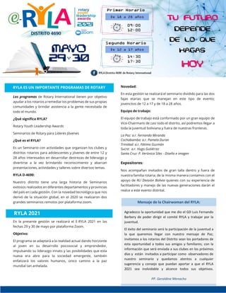 RYLA ES UN IMPORTANTE PROGRAMAS DE ROTARY
Los programas de Rotary International tienen por objetivo
ayudar a los rotarios a remediar los problemas de sus propias
comunidades y brindar asistencia a la gente necesitada de
todo el mundo.
¿Qué significa RYLA?
Rotary Youth Leadership Awards
Seminarios de Rotary para Líderes Jóvenes
¿Qué es el RYLA?
Es un Seminario con actividades que organizan los clubes y
distritos rotarios para adolescentes y jóvenes de entre 12 y
28 años interesados en desarrollar destrezas de liderazgo y
divertirse a la vez brindando reconocimiento y abarcan
presentaciones, actividades y talleres sobre diversos temas.
RYLA D-4690:
Nuestro distrito tiene una larga historia de Seminarios
exitosos realizados en diferentes departamentos y provincias
del país en cada gestión. Con la novedad tecnológica que nos
derivó de la situación global, en el 2020 se realizaron dos
grandes seminarios remotos por plataforma zoom.
En la presente gestión se realizará el E-RYLA 2021 en las
fechas 29 y 30 de mayo por plataforma Zoom.
Objetivo:
El programa se adaptará a la realidad actual dando horizonte
al joven en su desarrollo psicosocial y emprendedor,
impulsando su liderazgo innato y las posibilidades que esta
nueva era abre para la sociedad emergente, también
enfatizará los valores humanos, único camino a la paz
mundial tan anhelada.
Novedad:
En esta gestión se realizará el seminario dividido para las dos
fajas etarias que se manejan en este tipo de evento;
jovencitos de 12 a 17 y de 18 a 28 años.
Equipo de trabajo:
El equipo de trabajo está conformado por un gran equipo de
Vice-Chairmans de casi todo el distrito, así podremos llegar a
toda la juventud boliviana y fuera de nuestras fronteras.
La Paz: a.r. Fernando Miranda
Cochabamba: a.r. Pamela Duran
Trinidad: a.r. Fátima Guzmán
Sucre: a.r. Hugo Gutiérrez
Santa Cruz: P. Verónica Siles - Diseño e imagen
Expositores:
Nos acompañan invitados de gran talla dentro y fuera de
nuestra familia rotaria; de la misma manera contamos con el
apoyo de RLI División Bolivia quienes con su experiencia de
facilitadores y manejo de las nuevas generaciones darán el
realce a este evento distrital.
RYLA ES UN IMPORTANTE PROGRAMAS DE ROTARY
RYLA 2021
Mensaje de la Chairwoman del RYLA:
Agradezco la oportunidad que me dio el GD Luis Fernando
Barbery de poder dirigir el comité RYLA y trabajar por la
juventud.
El éxito del seminario será la participación de la juventud a
la que queremos llegar con nuestro mensaje de Paz;
invitamos a los rotarios del Distrito sean los portadores de
esta oportunidad a todos sus amigos y familiares; con la
información que será enviada a sus clubes en los próximos
días y están invitados a participar como observadores de
nuestro seminario y quedamos atentos a cualquier
sugerencia y consejo que puedan aportar a que el RYLA
2021 sea inolvidable y alcance todos sus objetivos.
PP. Geraldine Menacho
 