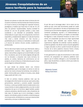 Quienes son jóvenes en estos días tienen la fortuna de vivir
una de los momentos más fascinantes de la historia humana,
en el que la ciencia y la tecnología han superado fronteras,
paradigmas y modelos que hasta hace no más de 10 o 20
años nos parecían inquebrantables. Nuestra sociedad ha
entrado en una era de grandes cambios y estos están
sucediendo a una velocidad sin precedentes. Estamos
embarcados en un gran viaje, en la conquista de un territorio
expandido y completamente digital en el cada día hacemos
más cosas y donde contamos con más recursos y
posibilidades para la inventiva, la creatividad, la colaboración
y el alcance de nuestros vínculos sociales, académicos o
profesionales.
Pero la vida virtual implica mucho que información, datos y
entretenimiento: socializar, influir, organizarse, compartir,
opinar, intercambiar y negociar ya no está limitado al mundo
físico. Los jóvenes, que son los nativos digitales del siglo XXI,
son los llamados a conquistar este nuevo territorio; los
adultos, en cambio, habremos de conformarnos con ser
pasajeros, tal vez la distancia, el deslumbrante puerto al que
pronto llegará la civilización humana.
Es aquí donde los jóvenes tienen una inmensa
responsabilidad, pues la tecnología y la ciencia no sólo les
pone en las manos virtuosas herramientas, sino también un
poder inmensurable para cambiar el mundo y esto, desde
luego, puede salir bien o mal.
Si bien en primera instancia podemos creer que las
tecnologías de la información nos acercan, que nuestra vidas,
pensamientos, opiniones y acciones pueden trascender
fronteras, o cierto que también estamos evidenciando como
nuevas brechas se abren peligrosamente y nos dan la señal
inequívoca de que en el territorio digital también pueden
cultivarse antivalores, desinformación, odio y fanatismos de
toda clase. El impulso que le da la tecnología a nuestra
especia, mal utilizado, puede ser también un boomerang que
nos tire para atrás, remitiéndonos a cosas que creíamos estar
superando y a las que no deberíamos volver.
Es por ello que la tecnología debe ir de la mano con los
valores ya que, como toda herramienta, puede ser usada
para construir o para destruir. Por ello, es importante en este
contexto que las herramientas digitales, que inevitablemente
cambiarán paradigmas, apunten a la colaboratividad, la
sinergia, la convivencia pacífica y el respeto a la diversidad.
No llegamos a nada rompiendo fronteras sin tener un fin
común, sin comprender que esta es la mejor oportunidad
que tenemos para entender que nuestro futuro y
supervivencia dependen de entender nuestros desafíos y
problemas globales más allá de nuestra situación geográfica
o rasgos culturales; es ahora, cuando humanos de todos los
rincones de la tierra podemos mirarnos frente a frente,
reconocernos y estrechar nuestra visión del mundo.
Si esta generación es capaz de encontrarse en este nuevo
territorio, de conquistarlo con sabiduría, podemos estar
seguros que el mañana albergará a una humanidad más
plena, capaz de planificar un destino común para todos los
habitantes del planeta.
Jóvenes: Conquistadores de un
nuevo territorio para la humanidad
Alejandro Canedo
Rotary Club Sirari
 