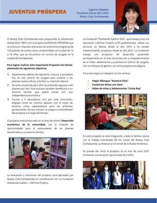 El Rotary Club Cochabamba está preparando la Subvención
Global GG2118819 con el proyecto JUVENTUD PRÓSPERA que
se enfoca en impulsar el proceso de autonomía progresiva de
120 jóvenes de ambos sexos comprendidos en la edad de 12
a 18 años, que se encuentran en centros de acogida en la
ciudad de Cochabamba.
Para lograr realizar este importante Proyecto nos hemos
planteado los siguientes objetivos:
1. Implementar talleres de repostería, costura, y porcelana
fría, en tres centros de acogida para enseñar a los
jóvenes nuevos oficios y facilitar su inserción laboral.
2. Durante un período de 2 años se pretende capacitar a 60
jóvenes por año. Este proceso también beneficiará a su
entorno familiar que podrá contar con una
independencia económica.
3. Formar a 6 educadores, uno por cada centro/año,
elegidos entre los mismos jóvenes, con la visión de
tenerlos como capacitadores para las próximas
generaciones. De esa manera se asegura sostenibilidad
del proyecto a lo largo del tiempo.
El proyecto está enmarcado en el área de interés Desarrollo
económico de la comunidad, con la creación de
oportunidades para el autosustento de los jóvenes
beneficiados y su entorno familiar.
La evaluación y monitoreo del proyecto será ejecutado por
Rotary Club Cochabamba en coordinación con La Fundación
Diseñando Sueños – LifeTime Projects.
La Fundación “Diseñando Sueños” (FDS - que trabaja junto a la
asociación LifeTime Projects (LTP) globalmente), realiza sus
acciones en Bolivia desde el año 2014 y ha estado
implementando proyectos desde el año 2016. La Fundación
trabaja con proyectos de desarrollo sostenible,
principalmente en el área de protección y empoderamiento
de la niñez, adolescencia y juventud en centros de acogida,
con un enfoque de género, así como proyectos ecológicos.
Para esta etapa se trabajará con los centros:
 Hogar Albergue "Nuestra CAsa"
 Fundación Niños con Valor
 Aldea de niños y Adolescentes "Cristo Rey"
En este proyecto se está integrando a toda la familia rotaria
con el trabajo coordinado de los socios del Rotary Club
Cochabamba, su Rotaract y el Comité de la Rueda Femenina
Se prevee dar inicio al proyecto en el mes de junio 2021
teneiendo una duración aproximada de 2 años.
JUVENTUD PRÓSPERA
Eugenia Céspedes
Presidente Electa 2021-2022
Rotary Club Cochabamba
 