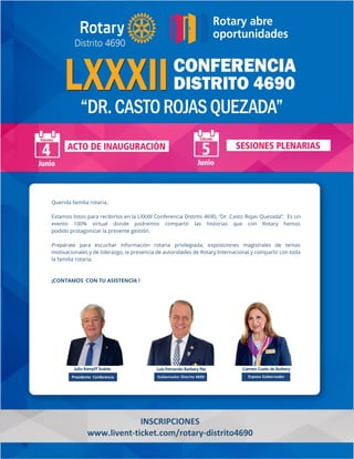 Querida familia rotaria,
Estamos listos para recibirlos en la LXXXII Conferencia Distrito 4690, “Dr. Casto Rojas Quezada”. Es un
evento 100% virtual donde podremos compartir las historias que con Rotary hemos
podido protagonizar la presente gestión.
Prepárate para escuchar información rotaria privilegiada, exposiciones magistrales de temas
motivacionales y de liderazgo, la presencia de autoridades de Rotary Internacional y compartir con toda
la familia rotaria.
¡CONTAMOS CON TU ASISTENCIA !
INSCRIPCIONES
www.livent-ticket.com/rotary-distrito4690
 