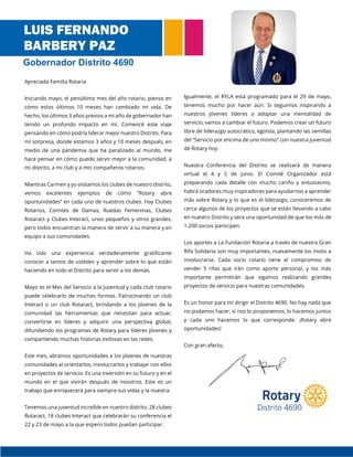 Apreciada Familia Rotaria
Iniciando mayo, el penúltimo mes del año rotario, pienso en
cómo estos últimos 10 meses han cambiado mi vida. De
hecho, los últimos 3 años previos a mi año de gobernador han
tenido un profundo impacto en mí. Comencé este viaje
pensando en cómo podría liderar mejor nuestro Distrito. Para
mi sorpresa, donde estamos 3 años y 10 meses después, en
medio de una pandemia que ha paralizado al mundo, me
hace pensar en cómo puedo servir mejor a la comunidad, a
mi distrito, a mi club y a mis compañeros rotarios.
Mientras Carmen y yo visitamos los clubes de nuestro distrito,
vemos excelentes ejemplos de cómo “Rotary abre
oportunidades” en cada uno de nuestros clubes. Hay Clubes
Rotarios, Comités de Damas, Ruedas Femeninas, Clubes
Rotaract y Clubes Interact, unos pequeños y otros grandes,
pero todos encuentran la manera de servir a su manera y en
equipo a sus comunidades.
Ha sido una experiencia verdaderamente gratificante
conocer a tantos de ustedes y aprender sobre lo que están
haciendo en todo el Distrito para servir a los demás.
Mayo es el Mes del Servicio a la Juventud y cada club rotario
puede celebrarlo de muchas formas. Patrocinando un club
Interact o un club Rotaract, brindando a los jóvenes de la
comunidad las herramientas que necesitan para actuar,
convertirse en líderes y adquirir una perspectiva global,
difundiendo los programas de Rotary para líderes jóvenes y
compartiendo muchas historias exitosas en las redes.
Este mes, abramos oportunidades a los jóvenes de nuestras
comunidades al orientarlos, involucrarlos y trabajar con ellos
en proyectos de servicio. Es una inversión en su futuro y en el
mundo en el que vivirán después de nosotros. Este es un
trabajo que enriquecerá para siempre sus vidas y la nuestra.
Tenemos una juventud increíble en nuestro distrito. 28 clubes
Rotaract, 18 clubes Interact que celebrarán su conferencia el
22 y 23 de mayo a la que espero todos puedan participar.
Igualmente, el RYLA está programado para el 29 de mayo,
tenemos mucho por hacer aún. Si seguimos inspirando a
nuestros jóvenes líderes a adoptar una mentalidad de
servicio, vamos a cambiar el futuro. Podemos crear un futuro
libre de liderazgo autocrático, egoísta, plantando las semillas
del “Servicio por encima de uno mismo” con nuestra juventud
de Rotary hoy.
Nuestra Conferencia del Distrito se realizará de manera
virtual el 4 y 5 de junio. El Comité Organizador está
preparando cada detalle con mucho cariño y entusiasmo,
habrá oradores muy inspiradores para ayudarnos a aprender
más sobre Rotary y lo que es el liderazgo, conoceremos de
cerca algunos de los proyectos que se están llevando a cabo
en nuestro Distrito y será una oportunidad de que los más de
1.200 socios participen.
Los aportes a La Fundación Rotaria a través de nuestra Gran
Rifa Solidaria son muy importantes, nuevamente los invito a
involucrarse. Cada socio rotario tiene el compromiso de
vender 5 rifas que irán como aporte personal, y los más
importante permitirán que sigamos realizando grandes
proyectos de servicio para nuestras comunidades.
Es un honor para mí dirigir el Distrito 4690. No hay nada que
no podamos hacer, si nos lo proponemos, lo hacemos juntos
y cada uno hacemos lo que corresponde. ¡Rotary abre
oportunidades!
Con gran afecto,
LUIS FERNANDO
BARBERY PAZ
Gobernador Distrito 4690
 