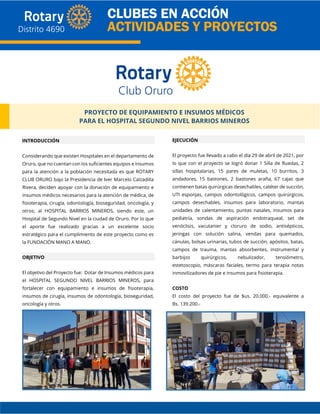 PROYECTO DE EQUIPAMIENTO E INSUMOS MÉDICOS
PARA EL HOSPITAL SEGUNDO NIVEL BARRIOS MINEROS
INTRODUCCIÓN
Considerando que existen Hospitales en el departamento de
Oruro, que no cuentan con los suficientes equipos e insumos
para la atención a la población necesitada es que ROTARY
CLUB ORURO bajo la Presidencia de Iver Marcelo Calzadilla
Rivera, deciden apoyar con la donación de equipamiento e
insumos médicos necesarios para la atención de médica, de
fisioterapia, cirugía, odontología, bioseguridad, oncología, y
otros; al HOSPITAL BARRIOS MINEROS, siendo este, un
Hospital de Segundo Nivel en la ciudad de Oruro. Por lo que
el aporte fue realizado gracias a un excelente socio
estratégico para el cumplimiento de este proyecto como es
la FUNDACIÓN MANO A MANO.
OBJETIVO
El objetivo del Proyecto fue: Dotar de Insumos médicos para
el HOSPITAL SEGUNDO NIVEL BARRIOS MINEROS, para
fortalecer con equipamiento e insumos de fisioterapia,
insumos de cirugía, insumos de odontología, bioseguridad,
oncología y otros.
EJECUCIÓN
El proyecto fue llevado a cabo el día 29 de abril de 2021, por
lo que con el proyecto se logró donar 1 Silla de Ruedas, 2
sillas hospitalarias, 15 pares de muletas, 10 burritos, 3
andadores, 15 bastones, 2 bastones araña, 67 cajas que
contienen batas quirúrgicas desechables, catéter de succión,
UTI esponjas, campos odontológicos, campos quirúrgicos,
campos desechables, insumos para laboratorio, mantas
unidades de calentamiento, puntas nasales, insumos para
pediatría, sondas de aspiración endotraqueal, set de
venóclisis, vacutanier y cloruro de sodio, antisépticos,
jeringas con solución salina, vendas para quemados,
cánulas, bolsas urinarias, tubos de succión, apósitos, batas,
campos de trauma, mantas absorbentes, instrumental y
barbijos quirúrgicos, nebulizador, tensiómetro,
estetoscopio, máscaras faciales, termo para terapia notas
inmovilizadores de pie e insumos para fisioterapia.
COSTO
El costo del proyecto fue de $us. 20.000.- equivalente a
Bs. 139.200.-
 