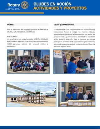 APORTES
Para la realización del proyecto aportaron ROTARY CLUB
ORURO y la FUNDACIÓN MANO A MANO.
BENEFICIARIOS
Los beneficiarios son los pacientes del HOSPITAL SEGUNDO
NIVEL BARRIOS MINEROS, que alcanza aproximadamente a
10.000 personas, además del personal médico y
paramédico.
SOCIOS QUE PARTICIPARON
El Presidente del Club, conjuntamente con socios rotarios y
rotaractianos fueron a recoger los insumos médicos,
posteriormente se realizó la inventariación con apoyo del
personal médico y administrativo del HOSPITAL SEGUNDO
NIVEL BARRIOS MINEROS. Para la logística de entrega
participaron alrededor de 8 socios rotarios y rotaractianos;
así como 6 representantes de la Fundación Mano a Mano. La
donación llegó vía aérea.
 