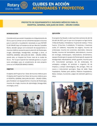 PROYECTO DE EQUIPAMIENTO E INSUMOS MÉDICOS PARA EL
HOSPITAL GENERAL SAN JUAN DE DIOS – ORURO COREA
INTRODUCCIÓN
Considerando que existen Hospitales en el departamento de
Oruro, que no cuentan con los suficientes equipos e insumos
para la atención a la población necesitada es que ROTARY
CLUB ORURO bajo la Presidencia de Iver Marcelo Calzadilla
Rivera, deciden apoyar con la donación de equipamiento e
insumos médicos necesarios para la atención de fisioterapia,
cirugía, odontología, bioseguridad, oncología y otros, al
HOSPITAL GENERAL SAN JUAN DE DIOS – ORURO COREA,
siendo este, un Hospital de Primer nivel de la ciudad de
Oruro. Por lo que el aporte fue realizado gracias a un gran
socio estratégico para el cumplimiento de este proyecto
como es la FUNDACIÓN MANO A MANO.
OBJETIVO
El objetivo del Proyecto fue: Dotar de Insumos médicos para
El objetivo del Proyecto fue: Dotar de Insumos médicos para
el HOSPITAL GENERAL SAN JUAN DE DIOS – ORURO COREA,
para fortalecer con equipamiento e insumos de fisioterapia,
insumos de cirugía, insumos de odontología, bioseguridad,
oncología y otros.
EJECUCIÓN
El proyecto fue llevado a cabo la primera semana de abril (6
de abril de 2021), por lo que con el proyecto se logró donar
3 Sillas de Ruedas, 3 Andadores, 15 pares de muletas, 1 Porta
Sueros, 10 burritos, 3 andadores, 15 bastones, 2 bastones
araña, 67 catéteres, mascarillas de oxígeno, insumos de
endoscopía, insumos de curaciones, electrodos, máscaras
faciales, insumos de hemodiálisis, electrobisturis, insumos
de oncología, estetoscopios, nebulizadores, tensiómetros,
equipos fisioterapia A, equipos de fisioterapia B, equipos de
bioseguridad, nebulizadores, ambús, guantes, insumos para
UTI, instrumental quirúrgico, set de endoscopía, Kit
antiséptico urológico, kit venóclisis e irrigación, Kit de
limpieza y campos odontológicos, Mix jeringas, Hilos de
sutura e instrumental quirúrgico, Ropa de bebé, Ropa
hospitalaria, Pañales para adultos, Plásticos hospitalarios,
Batas, Campos, Curaciones, juegos de extensión gástrica y
otros.
 