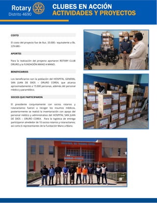 COSTO
El costo del proyecto fue de $us. 33.000.- equivalente a Bs.
229.680.-
APORTES
Para la realización del proyecto aportaron ROTARY CLUB
ORURO y la FUNDACIÓN MANO A MANO.
BENEFICIARIOS
Los beneficiarios son la población del HOSPITAL GENERAL
SAN JUAN DE DIOS – ORURO COREA, que alcanza
aproximadamente a 15.000 personas, además del personal
médico y paramédico.
SOCIOS QUE PARTICIPARON
El presidente conjuntamente con socios rotarios y
rotaractianos fueron a recoger los insumos médicos,
posteriormente se realizó la inventariación con apoyo del
personal médico y administrativo del HOSPITAL SAN JUAN
DE DIOS – ORURO COREA. Para la logística de entrega
participaron alrededor de 10 socios rotarios y rotaractianos;
así como 6 representantes de la Fundación Mano a Mano.
 