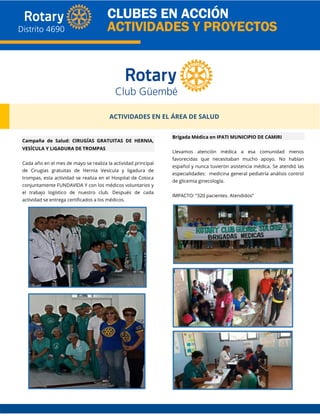 ACTIVIDADES EN EL ÁREA DE SALUD
Campaña de Salud: CIRUGÍAS GRATUITAS DE HERNIA,
VESÍCULA Y LiGADURA DE TROMPAS
Cada año en el mes de mayo se realiza la actividad principal
de Cirugías gratuitas de Hernia Vesícula y ligadura de
trompas, esta actividad se realiza en el Hospital de Cotoca
conjuntamente FUNDAVIDA Y con los médicos voluntarios y
el trabajo logístico de nuestro club. Después de cada
actividad se entrega certificados a los médicos.
Brigada Médica en IPATI MUNICIPIO DE CAMIRI
Llevamos atención médica a esa comunidad menos
favorecidas que necesitaban mucho apoyo. No hablan
español y nunca tuvieron asistencia médica. Se atendió las
especialidades: medicina general pediatría análisis control
de glicemia ginecología.
IMPACTO: “320 pacientes. Atendidos”
 