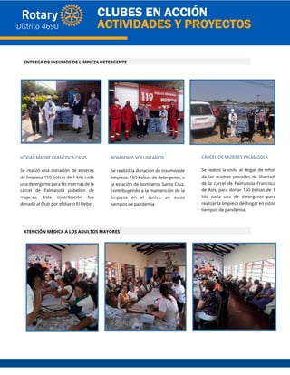 HOGAR MADRE FRANCISCA CASIS
Se realizó una donación de enseres
de limpieza 150 bolsas de 1 kilo cada
una detergente para las internas de la
cárcel de Palmasola pabellón de
mujeres. Esta contribución fue
donada al Club por el diario El Deber.
BOMBEROS VOLUNTARIOS
Se realizó la donación de insumos de
limpieza: 150 bolsas de detergente, a
la estación de bomberos Santa Cruz,
contribuyendo a la mantención de la
limpieza en el centro en estos
tiempos de pandemia.
CÁRCEL DE MUJERES PALMASOLA
Se realizó la visita al Hogar de niños
de las madres privadas de libertad,
de la cárcel de Palmasola Francisca
de Asís, para donar 150 bolsas de 1
kilo cada una de detergente para
realizar la limpieza del hogar en estos
tiempos de pandemia.
ENTREGA DE INSUMOS DE LIMPIEZA DETERGENTE
ATENCIÓN MÉDICA A LOS ADULTOS MAYORES
 