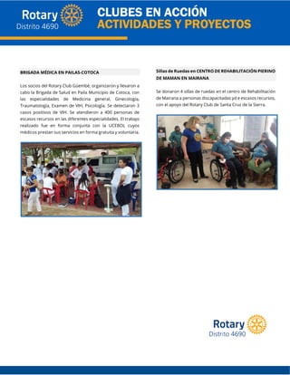 BRIGADA MÉDICA EN PAILAS-COTOCA
Los socios del Rotary Club Güembé, organizaron y llevaron a
cabo la Brigada de Salud en Paila Municipio de Cotoca, con
las especialidades de Medicina general, Ginecología,
Traumatología, Examen de VIH, Psicología. Se detectaron 3
casos positivos de VIH. Se atendieron a 400 personas de
escasos recursos en las diferentes especialidades. El trabajo
realizado fue en forma conjunta con la UCEBOL cuyos
médicos prestan sus servicios en forma gratuita y voluntaria.
Sillas de Ruedas en CENTRO DE REHABILITACIÓN PIERINO
DE MAMAN EN MAIRANA
Se donaron 4 sillas de ruedas en el centro de Rehabilitación
de Mairana a personas discapacitadas yd e escasos recursos,
con el apoyo del Rotary Club de Santa Cruz de la Sierra.
 