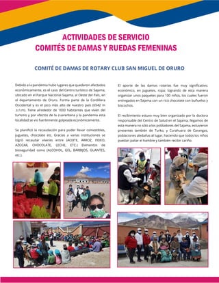 Debido a la pandemia hubo lugares que quedaron afectados
económicamente, es el caso del Centro turístico de Sajama,
ubicado en el Parque Nacional Sajama, al Oeste del País, en
el departamento de Oruro. Forma parte de la Cordillera
Occidental y es el pico más alto de nuestro país (6542 m
.s.n.m). Tiene alrededor de 1000 habitantes que viven del
turismo y por efectos de la cuarentena y la pandemia esta
localidad se vio fuertemente golpeada económicamente.
Se planificó la recaudación para poder llevar comestibles,
juguetes, chocolate etc. Gracias a varias instituciones se
logró recaudar víveres entre (ACEITE, ARROZ, FIDEO,
AZÚCAR, CHOCOLATE, LECHE, ETC.) Elementos de
bioseguridad como (ALCOHOL, GEL, BARBIJOS, GUANTES,
etc.).
El aporte de las damas rotarias fue muy significativo:
económico, en juguetes, ropa; logrando de esta manera
organizar unos paquetes para 100 niños, los cuales fueron
entregados en Sajama con un rico chocolate con buñuelos y
biscochos.
El recibimiento estuvo muy bien organizado por la doctora
responsable del Centro de Salud en el Sajama, llegamos de
esta manera no sólo a los pobladores del Sajama, estuvieron
presentes también de Turko, y Curahuara de Carangas,
poblaciones aledañas al lugar, haciendo que todos los niños
puedan paliar el hambre y también recibir cariño.
ACTIVIDADES DE SERVICIO
COMITÉS DE DAMAS Y RUEDAS FEMENINAS
COMITÉ DE DAMAS DE ROTARY CLUB SAN MIGUEL DE ORURO
 