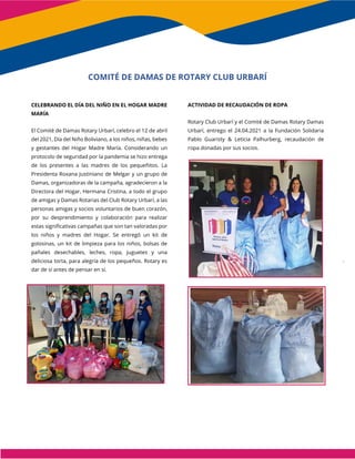 CELEBRANDO EL DÍA DEL NIÑO EN EL HOGAR MADRE
MARÍA
El Comité de Damas Rotary Urbarí, celebro el 12 de abril
del 2021, Día del Niño Boliviano, a los niños, niñas, bebes
y gestantes del Hogar Madre María. Considerando un
protocolo de seguridad por la pandemia se hizo entrega
de los presentes a las madres de los pequeñitos. La
Presidenta Roxana Justiniano de Melgar y un grupo de
Damas, organizadoras de la campaña, agradecieron a la
Directora del Hogar, Hermana Cristina, a todo el grupo
de amigas y Damas Rotarias del Club Rotary Urbarí, a las
personas amigas y socios voluntarios de buen corazón,
por su desprendimiento y colaboración para realizar
estas significativas campañas que son tan valoradas por
los niños y madres del Hogar. Se entregó un kit de
golosinas, un kit de limpieza para los niños, bolsas de
pañales desechables, leches, ropa, juguetes y una
deliciosa torta, para alegría de los pequeños. Rotary es
dar de sí antes de pensar en sí.
ACTIVIDAD DE RECAUDACIÓN DE ROPA
Rotary Club Urbarí y el Comité de Damas Rotary Damas
Urbarí, entrego el 24.04.2021 a la Fundación Solidaria
Pablo Guaristy & Leticia Palhurberg, recaudación de
ropa donadas por sus socios.
COMITÉ DE DAMAS DE ROTARY CLUB URBARÍ
 
