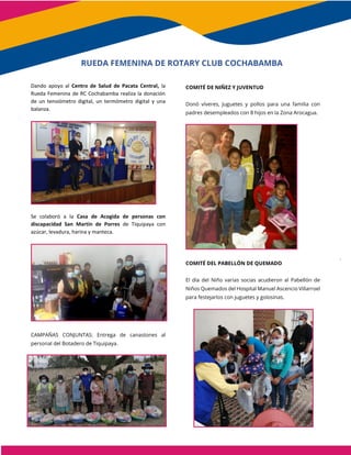 Dando apoyo al Centro de Salud de Pacata Central, la
Rueda Femenina de RC Cochabamba realiza la donación
de un tensiómetro digital, un termómetro digital y una
balanza.
Se colaboró a la Casa de Acogida de personas con
discapacidad San Martín de Porres de Tiquipaya con
azúcar, levadura, harina y manteca.
CAMPAÑAS CONJUNTAS: Entrega de canastones al
personal del Botadero de Tiquipaya.
COMITÉ DE NIÑEZ Y JUVENTUD
Donó víveres, Juguetes y pollos para una familia con
padres desempleados con 8 hijos en la Zona Arocagua.
COMITÉ DEL PABELLÓN DE QUEMADO
El día del Niño varias socias acudieron al Pabellón de
Niños Quemados del Hospital Manuel Ascencio Villarroel
para festejarlos con juguetes y golosinas.
RUEDA FEMENINA DE ROTARY CLUB COCHABAMBA
 
