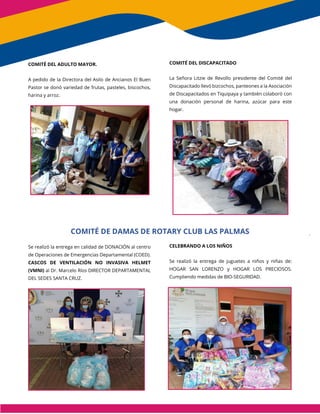 COMITÉ DEL ADULTO MAYOR.
A pedido de la Directora del Asilo de Ancianos El Buen
Pastor se donó variedad de frutas, pasteles, biscochos,
harina y arroz.
Se realizó la entrega en calidad de DONACIÓN al centro
de Operaciones de Emergencias Departamental (COED).
CASCOS DE VENTILACIÓN NO INVASIVA HELMET
(VMNI) al Dr. Marcelo Ríos DIRECTOR DEPARTAMENTAL
DEL SEDES SANTA CRUZ.
COMITÉ DEL DISCAPACITADO
La Señora Litzie de Revollo presidente del Comité del
Discapacitado llevó bizcochos, panteones a la Asociación
de Discapacitados en Tiquipaya y también colaboró con
una donación personal de harina, azúcar para este
hogar.
CELEBRANDO A LOS NIÑOS
Se realizó la entrega de juguetes a niños y niñas de:
HOGAR SAN LORENZO y HOGAR LOS PRECIOSOS.
Cumpliendo medidas de BIO-SEGURIDAD.
COMITÉ DE DAMAS DE ROTARY CLUB LAS PALMAS
CLUB LAS PALMAS
 