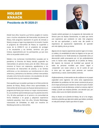 Desde hace años, Susanne y yo hemos acogido en nuestra
casa a muchos estudiantes del Intercambio de Jóvenes de
Rotary. Este programa representó mi punto de entrada a
Rotary y ocupa un lugar muy especial en mi corazón. Cuando
el programa de intercambio de Rotary se suspendió a
causa de la COVID-19 con el propósito de proteger
a los estudiantes y las familias, sentimos una gran
tristeza, especialmente por los participantes, ya que esos
años no se pueden volver a vivir.
Debido a las numerosas incertidumbres causadas por la
pandemia, la Directiva de Rotary decidió suspender los
intercambios en persona hasta junio de 2022. Ahora que
miramos el futuro con esperanza, agradecemos a los
funcionarios de Intercambio de Jóvenes, a las familias
anfitrionas y a los voluntarios sus contribuciones en años
anteriores, y alentamos a los distritos a ofrecer intercambios
virtuales como forma de conectar a los estudiantes de todo
el mundo entre sí y con nuestras comunidades.
Para aquellos que no pueden participar en el Intercambio de
Jóvenes de Rotary, Rotary ofrece otras oportunidades. El
Intercambio de Servicio para las Nuevas Generaciones es un
programa de Rotary que merece un mayor reconocimiento.
Es una excelente oportunidad para que los jóvenes de entre
18 y 30 años participen en el servicio a la comunidad de
forma individual o en grupo y adquieran experiencia
mediante pasantías. Hace tres años, Simukai Matshalaga,
rotaractiana de Zimbabwe, se alojó con nosotros en
Ratzeburg durante su intercambio.
Cuando solicité participar en el programa de Intercambio de
Servicio para las Nuevas Generaciones, no sabía que viviría
una experiencia que cambiaría mi vida. Este programa
me dio esa oportunidad y mucho más. Me enseñó la
importancia de equivocarme rápidamente, de aprender
aún más rápido y de ser yo misma.
Algunas de mis mejores experiencias tuvieron lugar en la mesa.
La calidez y la amabilidad de todos los hogares en los que viví
aún reverberan en mí. Tardé semanas en comprender cómo un
desconocido podía preocuparse por mí tan profundamente
como lo hacían estos integrantes de la familia de Rotary.
Me inspiran las lecciones de humildad que aprendí de
todas las personas increíbles que conocí. Llegué a
comprender una nueva cultura y me di cuenta de que
lo único que nos separa como personas son nuestras
experiencias y, a veces, nuestras falsas creencias.
Profesionalmente, el intercambio me dio confianza en mi propia
capacidad como ingeniera. Ver cómo otras organizaciones
afrontaban los problemas me hizo tomar conciencia de que yo
era la mejor persona para resolver los retos de mi país. Al volver
a casa desde el norte de Alemania, rechacé un ascenso, dejé mi
trabajo y fundé una empresa familiar, una decisión que, por
miedo, antes nunca me habría atrevido a tomar.
Estoy en deuda con la familia de Rotary. No sé si los amigos,
mentores y familias que dejé atrás sabían que habían cambiado
mi vida para siempre. Espero que ahora lo sepan.
HOLGER
KNAACK
Presidente de RI 2020-21
 