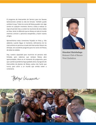 El programa de Intercambio de Servicio para las Nuevas
Generaciones cambió la vida de Simukai. También puede
cambiar la tuya. Todos los socios de Rotary pueden vivir algo
similar en cualquier momento: Animo a todos a realizar un
viaje virtual este mes y a visitar las reuniones de otros clubes
en línea. Verán lo diferente que es Rotary en todo el mundo
mientras conocen a personas estupendas y hacen nuevos
amigos.
Aprovechemos estas conexiones forjadas en línea y, más
adelante, cuando llegue el momento, disfrutemos de los
intercambios en persona a través del Intercambio Rotario de
Amistad, otro excelente programa para los socios de Rotary
de todas las edades.
Hoy, nuestra capacidad para reunirnos en persona está
limitada, pero sabemos que siempre Rotary abre
oportunidades. Ahora es el momento de prepararse, para
que cuando la pandemia haya quedado atrás, el programa de
Intercambio de Jóvenes de Rotary vuelva más fuerte que
nunca, para servir a un mundo que anhela volver a
conectarse.
 