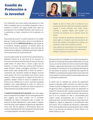 En la declaración de normas Rotary International en el año
2006, se establece que es una entidad consagrada a crear y
mantener el entorno más seguro posible para todos los
participantes en las actividades de Rotary, sean rotarios o no,
y expresando su mayor compromiso con la juventud y la
niñez.
Este proceso de convertir a nuestra institución en un modelo
pasa por muchas acciones claras como es la aprobación en
enero del año 2019 del ARTÍCULO 26.120 para ser incluido en
la normativa, buscando garantizar un entorno dentro de
Rotary libre de acoso. Entendiendo por acoso todo tipo de
comportamiento agresivo, no deseado, que tiende a repetirse
sobre las personas que no participan de él.
El acoso puede suceder de muchas formas y desarrollarse en
diferentes ámbitos de la vida social de las personas. Se
reconocen principalmente de dos tipos de acoso, el físico que
puede derivar en abuso físico o sexual o algún tipo de
violencia; y el acoso verbal que produce discriminación y
puede provocar heridas psicológicas profundas. El acoso
verbal puede pasar desapercibido a través de bromas o
comentarios que naturalizan estados de desigual social de
ciertos grupos. Por eso es que Rotary toma acción y busca
asegurar a todas las personas un espacio de encuentro en
igualdad y respeto. Tolerar el acoso en cualquiera de sus
formas es ser cómplice por lo que la normativa aprobada
establece como responsabilidad de todos los rotarios el
garantizar este espacio y erradicar de nuestras prácticas los
comportamientos que puedan derivar en acoso.
El Comité de Protección de la Juventud, nace como apoyo
para los programas que trabajan con las nuevas generaciones
para asegurar que todos cumplan con la normativa
establecida por Rotary Internacional para el trabajo con
menores de edad especialmente y para prevenir cualquier
forma de acoso y para establecer programas de capacitación
contra todo tipo de violencia y discriminación dentro de
nuestros clubes del distrito. Pero esta gestión el Comité recibe
un encargo específico resumido en tres puntos:
 Adaptar la Guía de Rotary para la protección de la
juventud a fin de incluir información relevante y
específica respecto a normas distritales, usos locales,
pautas culturales y requisitos legales, para aprobar
una normativa de protección de la juventud propia
del distrito.
 Conducir sesiones de capacitación especializadas en
los temas según un cronograma para los funcionarios
del distrito que trabajen en los programas con
jóvenes, con voluntarios, clubes rotarios, Rotaract e
Interact.
 Llevar registros de la participación en las
capacitaciones a fin de garantizar que se cumpla
como requisito para trabajar con jóvenes y menores
de edad.
El primer punto se ha trabajado en el comité y se presentó un
borrador en octubre del año pasado al Gobernador con el que
se tuvo una reunión donde se le informo el alcance del trabajo
realizado. Luego se pasó el borrador a los comités interesados
y se trabajó en coordinación con los presidentes del Programa
de Intercambio de Jóvenes, la presidente del programa de
INTERACT y la presidente del programa RYLA. El borrador final
será enviado en los próximos días a nuestro Gobernador para
su aprobación y publicación.
El comité solo ha realizado dos eventos de capacitación
porque se esperaba realizar reuniones con todos los clubes
cuando se socialice el Reglamento. El primero se realizó el 12
de agosto de 2020 y el segundo evento de capacitación se
realizó el 01 de abril de 2021 cuando se presentó el borrador
del reglamento a los otros comités del distrito. Reconocemos
que no se ha cumplido con todo lo encomendado para
nuestro comité, principalmente por la tardanza en la
elaboración de la normativa distrital que es la que debe hacer
obligatorio y regular la capacitación y concientización sobre
estos temas. Pero el Programa de educación y capacitación
será la tarea pendiente para la próxima gestión, pero se debe
basar en las premisas de: Edúcate tú mismo, Educar a los
demás y Educa a tu club.
 Adaptar la Guía de Rotary para la protección de la
juventud a fin de incluir información relevante y específica
respecto a normas distritales, usos locales, pautas
culturales y requisitos legales, para aprobar una
normativa de protección de la juventud propia del
distrito.
 Conducir sesiones de capacitación especializadas en los
temas según un cronograma para los funcionarios del
distrito que trabajen en los programas con jóvenes, con
voluntarios, clubes rotarios, Rotaract e Interact.
 Llevar registros de la participación en las capacitaciones
a fin de garantizar que se cumpla como requisito para
trabajar con jóvenes y menores de edad.
Comité de
Protección a
la Juventud PP. Jimena Trujillo
RC Sirari
PP. Jimmy Toledo
RC Patujú
 