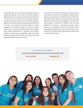 No podemos ignorar al mundo que ha cambiado y Rotary se
prepara para abordar estos cambios. No podemos negar la
satisfacción personal que fue ser testigo de la aprobación de
la Declaración de la política sobre diversidad, equidad e
inclusión de Rotary International, en abril de 2019, que llevo a
elegir entre cientos de postulantes de clubes rotarios del todo
el mundo a los miembros del primer Grupo de Trabajo
inaugural de Diversidad, Equidad e Inclusión de Rotary
International en julio del año pasado. Este grupo trabajara
para proponer legislaciones e iniciativas que busquen
subsanar cualquier tipo de desigualdad dentro de nuestra
institución, garantizando la práctica de nuestros más altos
postulados desde el interior de la misma.
Los rotarios somos constructores de paz a través del servicio
y del trabajo por disminuir las inequidades materiales. Ahora
Rotary da un paso decisivo en el siglo XXI para transformarse
desde adentro para superar las barreras sociales y culturales
intangibles que durante siglos consagraron la exclusión de
ciertos grupos y minorías. No podemos más que estar
orgullosos de contribuir modestamente desde nuestro
distrito, con un pequeño paso hacia la concreción de estos
altos ideales que Rotary Internacional se ha impuesto honrar
y alcanzar. Servir para cambiar vidas, desde las nuestras, una
a una, se cambia el mundo.
Te invitamos a conocer sobre las
NORMAS PARA PROTECCIÓN DE LA JUVENTUD DEL DISTRITO 4690
Leer en la Web Descargar PDF
 