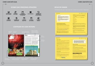 Como usar este guia                                                                                                                                        Como usar este guia



                   ÍCONES DAS PRINCIPAIS ATRAÇÕES                                                         DICAS DE VIAGEM
                                                                                                          Informações úteis para você viajar com o máximo de conforto e segurança




                          Conteúdo de cada roteiro

                                                                       Sites dos orgãos
             Mapa do      Nome do            Ícones dos atrativos      oficiais de turismo
             roteiro      Estado             relevantes do roteiro     federal e estaduais



                                                                                             Nome
                                                                                             do roteiro


                                                                                             Descritivo
                                                                                             do roteiro




    Nome da            O que você não deve   Dicas importantes       Principais atrativos
    macrorregião       deixar de conhecer    sobre o roteiro         de cada roteiro



6                                                                                                                                                                                   7
 