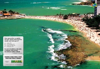 Para aproveitar as opç›es
de lazer desta praia incr’vel,
aonde você tem que ir?
A) (   ) Natal, RN
B) (   ) Florianópolis, SC
C) (   ) Angra dos Reis, RJ
D (    ) Guarapari, ES

Se você Ž brasileiro e n‹o sabe
a resposta, est‡ na hora
de conhecer melhor o Brasil.
                         RESPOSTA: D - GUARAPARI, ES




VIAGEM ƒ PARA TODA A VIDA.
 VIAJE POR TODO O BRASIL.

Ministério do
  Turismo


   Consulte seu agente de viagem. www.turismo.gov.br
 
