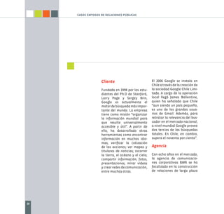 CASOS EXITOSOS DE RELACIONES PÚBLICAS




                    Cliente                            El 2006 Google se instala en
                                                       Chile a través de la creación de
                    Fundada en 1998 por los estu-      la sociedad Google Chile Limi-
                    diantes del Ph.D de Stanford,      tada. A cargo de la operación
                    Larry Page y Sergey Brin,          local llegó James Ballentine,
                    Google es actualmente el           quien ha señalado que Chile
                    motor de búsqueda más impor-       “aun siendo un país pequeño,
                    tante del mundo. La empresa        es uno de los grandes usua-
                    tiene como misión “organizar       rios de Gmail. Además, para
                    la información mundial para        retratar la relevancia del bus-
                    que resulte universalmente         cador en el mercado nacional,
                    accesible y útil”. A partir de     a nivel mundial Google provee
                    ello, ha desarrollado otras        dos tercios de las búsquedas
                    herramientas como encontrar        totales. En Chile, en cambio,
                    información en muchos idio-        supera el noventa por ciento”.
                    mas; veriﬁcar la cotización
                    de las acciones; ver mapas y       Agencia
                    titulares de noticias; recorrer
                    la tierra, el océano y el cielo;   Con ocho años en el mercado,
                    compartir información, fotos,      la agencia de comunicacio-
                    presentaciones, mirar videos       nes corporativas BMR se ha
                    y crear redes de comunicación,     focalizado en la construcción
                    entre muchas otras.                de relaciones de largo plazo




20
 