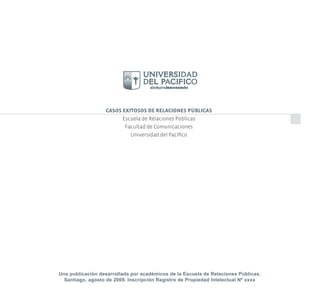 CASOS EXITOSOS DE RELACIONES PÚBLICAS
                        Escuela de Relaciones Públicas
                         Facultad de Comunicaciones
                           Universidad del Pacíﬁco




Una publicación desarrollada por académicos de la Escuela de Relaciones Públicas.
  Santiago, agosto de 2009. Inscripción Registro de Propiedad Intelectual Nº xxxx
 