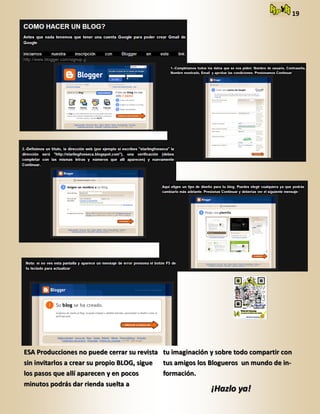 19
ESA Producciones no puede cerrar su revistaESA Producciones no puede cerrar su revista
sin invitarlos a crear su propio BLOG, siguesin invitarlos a crear su propio BLOG, sigue
los pasos que allí aparecen y en pocoslos pasos que allí aparecen y en pocos
minutos podrás dar rienda suelta aminutos podrás dar rienda suelta a
tu imaginación y sobre todo compartir contu imaginación y sobre todo compartir con
tus amigos los Blogueros un mundo de in-tus amigos los Blogueros un mundo de in-
formación.formación.
¡Hazlo ya!¡Hazlo ya!
 