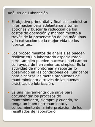 Análisis de Lubricación
 El objetivo primordial y final es suministrar
información para adelantarse a tomar
acciones y buscar la reducción de los
costos de operación y mantenimiento a
través de la preservación de las máquinas
y la extracción de la mejor vida de los
lubricantes.
 Los procedimientos de análisis se pueden
realizar en un laboratorio especializado,
pero también pueden hacerse en el campo
con ayuda de herramientas simples. Es la
actividad de monitorear y reportar lo
observado en las condiciones del lubricante
para alcanzar las metas propuestas de
mantenimiento a través de las buenas
prácticas de lubricación.
 Es una herramienta que sirve para
documentar los procesos de
mantenimiento, siempre y cuando, se
tenga un buen entrenamiento y
conocimiento de la interpretación de los
resultados de laboratorio
 