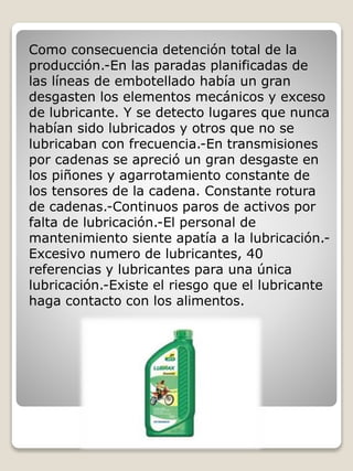 Como consecuencia detención total de la
producción.-En las paradas planificadas de
las líneas de embotellado había un gran
desgasten los elementos mecánicos y exceso
de lubricante. Y se detecto lugares que nunca
habían sido lubricados y otros que no se
lubricaban con frecuencia.-En transmisiones
por cadenas se apreció un gran desgaste en
los piñones y agarrotamiento constante de
los tensores de la cadena. Constante rotura
de cadenas.-Continuos paros de activos por
falta de lubricación.-El personal de
mantenimiento siente apatía a la lubricación.-
Excesivo numero de lubricantes, 40
referencias y lubricantes para una única
lubricación.-Existe el riesgo que el lubricante
haga contacto con los alimentos.
 