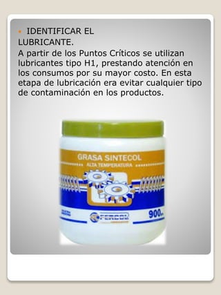  IDENTIFICAR EL
LUBRICANTE.
A partir de los Puntos Críticos se utilizan
lubricantes tipo H1, prestando atención en
los consumos por su mayor costo. En esta
etapa de lubricación era evitar cualquier tipo
de contaminación en los productos.
 