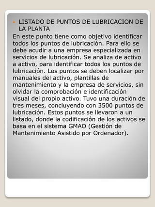  LISTADO DE PUNTOS DE LUBRICACION DE
LA PLANTA
En este punto tiene como objetivo identificar
todos los puntos de lubricación. Para ello se
debe acudir a una empresa especializada en
servicios de lubricación. Se analiza de activo
a activo, para identificar todos los puntos de
lubricación. Los puntos se deben localizar por
manuales del activo, plantillas de
mantenimiento y la empresa de servicios, sin
olvidar la comprobación e identificación
visual del propio activo. Tuvo una duración de
tres meses, concluyendo con 3500 puntos de
lubricación. Estos puntos se llevaron a un
listado, donde la codificación de los activos se
basa en el sistema GMAO (Gestión de
Mantenimiento Asistido por Ordenador).
 