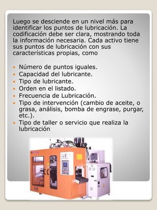 Luego se desciende en un nivel más para
identificar los puntos de lubricación. La
codificación debe ser clara, mostrando toda
la información necesaria. Cada activo tiene
sus puntos de lubricación con sus
características propias, como
 Número de puntos iguales.
 Capacidad del lubricante.
 Tipo de lubricante.
 Orden en el listado.
 Frecuencia de Lubricación.
 Tipo de intervención (cambio de aceite, o
grasa, análisis, bomba de engrase, purgar,
etc.).
 Tipo de taller o servicio que realiza la
lubricación
 