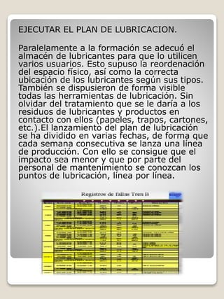 EJECUTAR EL PLAN DE LUBRICACION.
Paralelamente a la formación se adecuó el
almacén de lubricantes para que lo utilicen
varios usuarios. Esto supuso la reordenación
del espacio físico, así como la correcta
ubicación de los lubricantes según sus tipos.
También se dispusieron de forma visible
todas las herramientas de lubricación. Sin
olvidar del tratamiento que se le daría a los
residuos de lubricantes y productos en
contacto con ellos (papeles, trapos, cartones,
etc.).El lanzamiento del plan de lubricación
se ha dividido en varias fechas, de forma que
cada semana consecutiva se lanza una línea
de producción. Con ello se consigue que el
impacto sea menor y que por parte del
personal de mantenimiento se conozcan los
puntos de lubricación, línea por línea.
 