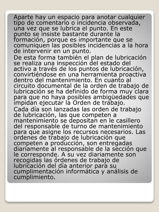 Aparte hay un espacio para anotar cualquier
tipo de comentario o incidencia observada,
una vez que se lubrica el punto. En este
punto se insiste bastante durante la
formación, porque es importante que se
comuniquen las posibles incidencias a la hora
de intervenir en un punto.
De esta forma también el plan de lubricación
se realiza una inspección del estado del
activo a través de los puntos de lubricación,
convirtiéndose en una herramienta proactiva
dentro del mantenimiento. En cuanto al
circuito documental de la orden de trabajo de
lubricación se ha definido de forma muy clara
para que no haya posibles ambigüedades que
impidan ejecutar la Orden de trabajo.
Cada día son lanzadas las orden de trabajo
de lubricación, las que competen a
mantenimiento se depositan en le casillero
del responsable de turno de mantenimiento
para que asigne los recursos necesarios. Las
ordenes de trabajo de lubricación que
competen a producción, son entregadas
diariamente al responsable de la sección que
le corresponde. A su vez diariamente son
recogidas las órdenes de trabajo de
lubricación del día anterior para su
cumplimentación informática y análisis de
cumplimiento.
 