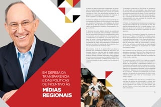 A defesa do direito à informação e à liberdade de expres-
são foi uma das principais preocupações do trabalho par-
lamentar de Rui Falcão. Assim que assumiu seu primeiro
mandato em 1992, uma das primeiras atividades de seu
gabinete foi a organização do seminário “A Imprensa, o
Poder Legislativo e a defesa do Interesse Público”.
O evento foi realizado em conjunto com o Comitê de De-
mocratização dos Meios de Comunicação e os sindicatos
dos Jornalistas Profissionais e dos Radialistas do Estado
de São Paulo, além da presença do presidente da Asso-
ciação dos Magistrados Brasileiros, desembargador Re-
gis de Oliveira.
O Seminário teve por objetivo discutir as experiências
positivas de cooperação entre jornalistas e parlamenta-
res nas denúncias e apuração de irregularidades, tendo
como pontos comuns a defesa do interesse público e
o fortalecimento da cidadania. O encontro tinha como
pano de fundo o recente restabelecimento da liberda-
de de imprensa como direito efetivamente garantido na
Constituição de 1988, que potencializou os escândalos
políticos na mídia, em especial as denúncias que leva-
ram ao impeachment de Fernando Collor.
Esta iniciativa, vinda de um parlamentar com raízes no
Sindicato dos Jornalistas do Estado de São Paulo, que
ampliava cada vez mais sua área de atuação para as
questões ligadas à gestão pública, se mostrou bastante
profícua. Naquele momento certamente foram lançadas
as primeiras sementes para que na legislatura 2007/2010,
a ONG “Voto Consciente” conferisse à Rui Falcão nota
10 na comunicação de seu mandato com os eleitores e
eleitoras.
Em defesa da
transparência
e das políticas
de incentivo às
Mídias
Regionais
O paradigma construído por Rui Falcão na experiência
de comunicação com a sociedade e seus eleitores não
esconde as enormes dificuldades em publicizar as ações
da bancada oposicionista da Alesp. Por isso, parece tão
difícil falar em transparência sem falar da luta pela garan-
tia e manutenção de veículos de comunicação de massa
comprometidos com uma produção de conteúdo que
atenda à complexidade cultural.
O Partido dos Trabalhadores historicamente incorporou a
luta pela democratização da comunicação no País. Nas
eleições presidenciais de 2002, o debate integrou o pro-
grama de governo da campanha do presidente Lula a
partir da contribuição de setores organizados da socie-
dade civil.
No documento “Concepção e Diretrizes do Programa de
Governo do PT para o Brasil 2002”, foi incluída a ques-
tão da democratização dos meios de comunicação com
conteúdos elaborados pelo Fórum Nacional pela Demo-
cratização da Comunicação, a exemplo da democratiza-
ção do acesso aos meios de comunicação, o cumpri-
mento dos princípios constitucionais de regionalização
do conteúdo, valorização da programação de caráter
informativo e cultural.
Em coerência com tais princípios, em 2013 Rui Falcão
apresentou durante a III WebFor (Fórum Nacional de Co-
municação de Fortaleza, CE) Projeto de Lei (PL) que pro-
põe a criação de uma política estadual de incentivo às
mídias locais e regionais.
O objetivo do projeto 3402013 é ampliar as possibili-
dades de manifestação e recepção do pensamento; a
difusão de informações; a manifestação artística ou a
composição audiovisual através da garantia de aplica-
ção de recursos mínimos nos veículos de comunicação
mantidos por empresários individuais, micro e pequenas
empresas. A liberação dos recursos estará condiciona-
da à produção, pautados na preservação da cultura
regional e na garantia de preservação do direito funda-
mental de acesso aos meios de comunicação, como
prevê o Projeto.
A ideia é fortalecer em São Paulo a convivência dos
três tipos de sistema de comunicação: o privado, que
predomina no Brasil; o estatal, bastante fortalecido du-
rante os governos Lula e Dilma; e o setor público, que
também deveria conviver nesta tríade que é garantida
pela Constituição.
18 19
 