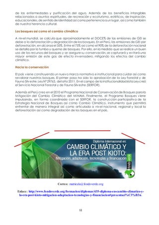 11
de las enfermedades y purificación del agua. Además de los beneficios intangibles
relacionados a asuntos espirituales, de recreación y ecoturismo, estéticos, de inspiración,
educacionales,desentidodeidentidad así comopertenenciaaun lugar, así comotambién
de nuestra herencia cultural.
Los bosques así como el cambio climático
A nivel mundial, se calcula que aproximadamente el DOCE% de las emisiones de GEI se
debe a la deforestación y degradación de los bosques. En el Perú, las emisiones de GEI por
deforestación, en alcanza el 35%. Entre el 75% así como el 90% de la deforestación nacional
se detalla por la tumba y quema de bosques. Por ello, en la medida que se realice un buen
uso de los recursos del bosques y se asegure su conservación, se capturará y evitará una
mayor emisión de este gas de efecto invernadero, mitigando los efectos del cambio
climático.
Hacia la conservación
El país viene construyendo un nuevo marco normativo e institucional para cuidar así como
revalorar nuestros bosques. El primer paso ha sido la aprobación de la Ley Forestal y de
Fauna Silvestre,LeyN°29763, del año 2011. En el campo de la institucionalidadésta Leycreó
el Servicio Nacional Forestal y de Fauna Silvestre (SERFOR).
Además el Perú creo en el 2010 el Programa Nacional de Conservaciónde Bosques para la
Mitigación del Cambio Climático del MINAM. Finalmente, el Programa Bosques viene
impulsando, en forma coordinada con el SERFOR, la construcción participativa de la
Estrategia Nacional de Bosques así como Cambio Climático, instrumento que permitirá
enfrentar de manera integral así como articulada a nivel nacional, regional y local la
deforestación así como degradación de los bosques en el país.
Correo: matricula@fondoverde.org
Enlace: http://www.fondoverde.org/formacion/diplomas/435-diploma-en-cambio-climatico-y-
la-era-post-kioto-mitigacion-adaptacion-tecnologias-y-financiacion#presentaci%C3%B3n.
 
