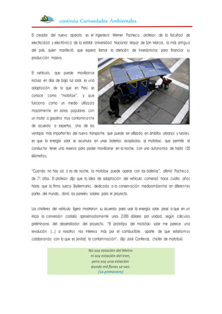 El creador del nuevo aparato es el ingeniero Werner Pacheco, profesor de la facultad de
electricidad y electrónica de la estatal Universidad Nacional Mayor de San Marcos, la más antigua
del país, quien manifestó que espera llamar la atención de inversionistas para financiar su
producción masiva.
El vehículo, que puede movilizarse
incluso en días de baja luz solar, es una
adaptación de lo que en Perú se
conoce como “mototaxi”, y que
funciona como un medio utilizado
mayormente en zonas populares con
un motor a gasolina muy contaminante
de acuerdo a expertos. Una de las
ventajas más importantes del nuevo transporte, que puede ser utilizado en ámbitos urbanos y rurales,
es que la energía solar se acumula en unas baterías acopladas al mototaxi, que permite al
conductor tener una reserva para poder movilizarse en la noche, con una autonomía de hasta 120
kilómetros.
“Cuando no hay sol, o es de noche, la mototaxi puede operar con las baterías”, afirmó Pacheco,
de 71 años. El profesor dijo que la idea de adaptación del vehículo comenzó hace cuatro años
hasta que la firma sueca Skyllermarks, dedicada a la conservación medioambiental en diferentes
partes del mundo, donó los paneles solares para el proyecto.
Los choferes del vehículo ligero mostraron su acuerdo para usar la energía solar, pese a que en un
inicio la conversión costaría aproximadamente unos 2.000 dólares por unidad, según cálculos
preliminares del desarrollador del proyecto. “El prototipo del mototaxi solar me parece una
revolución (…) a nosotros nos interesa más por el combustible, aparte de que estaríamos
colaborando con lo que es (evitar) la contaminación”, dijo José Contreras, chofer de mototaxii.
No soy estación del Metro
ni soy estación del tren,
pero soy una estación
donde mil flores se ven.
(La primavera)
continúa Curiosidades Ambientales
 
