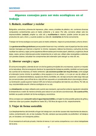 17
SOCIEDAD
Algunos consejos para ser más ecológicos en el
trabajo
1. Reducir, reutilizar y reciclar
Bolígrafos, cartuchos y tóneres de impresora, pilas, vasos y botellas de plástico, etc. contienen diversos
compuestos contaminantes para el medio ambiente y la salud. Por ello, conviene utilizar solo los
imprescindibles (reducir), ampliar su vida útil y reutilizarlos lo máximo posible (evitar de paso los
productos de usar y tirar), y cuando acaben su vida útil, reciclarlos de forma conveniente.
Trabajar de forma ecológica es bueno para el medio ambiente, mejora la productividad y ahorra dinero
Los gestos sencillos yprácticos que se pueden hacer son muy variados:usar el papel por las dos caras;
mandar mensajes por Internet e imprimir lo mínimo necesario; rellenar los tóneres y cartuchos de tinta;
reutilizar los sobresy cajas; poner papelerasdiferenciadaspara reciclar papel,plásticos y orgánicos;llevar
tazas, vasos, jarras o bidones para evitar recipientes de un solo uso; utilizar pilas recargables o sistemas
con paneles solares; actualizar los componentes del ordenador para alargar su vida útil, etc.
2. Ahorrar energía y agua
El consumo energético, además de ser uno de los gastos principales de una empresa, supone un impacto
en la naturaleza. Ahorrar energía sin disminuir la capacidad de trabajo es posible y también es bueno para
las cuentas de la empresa y el medio ambiente. Las acciones pueden ser muy diversas,como apagar
el ordenador (como mínimo la pantalla) u otros equipos si no se utilizan, o ir a pie en vez de utilizar el
ascensor. Los electrodomésticos, equipos de oficina, bombillas, etc. de bajo consumo valen algo más que
los convencionales, pero al final de su vida útil han supuesto un considerable ahorro de energía y dinero.
La iluminación puede suponer hasta el 30% de la factura energética del total de una oficina. Por ello es
muy recomendable asumir criterios ecológicos en su uso.
La climatización es mejor utilizarla solo cuando sea necesario, aprovechar antes la regulación natural de
la temperatura o vestir de manera cómoda para reducir el uso del aire acondicionado. En cuanto al frío,
también se puede combatir de forma ecológica y económica.
Otros consejos son consumir solo el agua imprescindible y arreglar lo antes posible goteos de grifos y
cisternas rotas que pueden despilfarrar hasta 30 y 150 litros de agua al día, respectivamente.
3. Viajar de forma sostenible
Los desplazamientos del domicilio al lugar de trabajo son una de las causas más importantes de atascos,
ruidos, contaminación, etc. en las ciudades. Por ello, siempre que sea posible, es preferible ir al trabajo a
pie, en bicicleta o en transporte público.
Si es necesario el vehículo privado, intentar al menos ir con varios compañeros o con otros trabajadores
de la zona.
 
