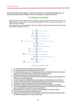 18
PASATIEMPOS
Rutas Ambientales ofrece juegos, crucigramas, adivinanzas de tinte ambiental para que se
fomente la concientización, reflexión y a la vez la diversión alrededor del entorno.
Crucigrama Ambiental
Nuestro crucigrama no es nada sencillo pero practicando y aprendiendo más sobre el ambiente, pronto vas a
poder hacerlo en un suspiro. Ten en cuenta que si alguna palabra no te sale no te tienes que desanimar... es
cuestión de seguir intentando!
Imprime esta página y con tiempo dedícate a descubrir las palabras. Cuando hayas terminado puedes buscar aquí
las respuestas y averiguar cómo te fue.
1. Un componentedelmedioambientequenotienevida se llama...
2. Un componentedelmedioambientequetienevida se llama...
3. Un conjuntodeindividuosdeunamismaespecie queocupanunhábitatdeterminadoenunmomento
específico,entreloscualesexisteun intercambiodeinformacióngenética.
4. Todosloshombrestienenaun medioambientesanoyequilibrado.
5. Mecanismonaturalqueevitaque elcalordela tierra se escape haciaelespacioyhaceposiblequela
temperaturanosea demasiadobaja.
6. Lo primeroquetodoambientalistadebeprocurarprotegeryel motivo principal paraserEco Pibes.
7. El estudiocientíficodelasinteraccionesqueregulanladistribuciónyabundancia delosorganismos.
8. Para preservar nuestrosrecursosnaturalesdebemosevitarderrocharaguay ...
9. Unidadfuncionalbásicaresultantedelainteracciónentrelascomunidadesyel medioabiótico.
10. Todocambioindeseableenlascaracterísticasdelaire,agua sueloo alimentosqueseanocivopara la
salud,la supervivenciao actividadde cualquierorganismovivo.
11. Cuandopensamosenlabasura,un productoquees elenemigoNº1 del medioambiente.
12. Productoútilque se encuentraenellugarequivocado.
13. Asociacióndedistintaspoblacionesenunáreadaday entrelas cualesseestablecenrelacionesque
se interactúan porelespacio,lacomidayotros recursos.
 