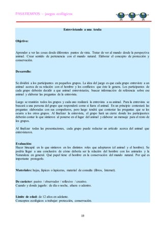 19
PASATIEMPOS – juegos ecológicos
Entrevistando a una Araña
Objetivo:
Aprender a ver las cosas desde diferentes puntos de vista. Tratar de ver al mundo desde la perspectiva
animal. Crear sentido de pertenencia con el mundo natural. Elaborar el concepto de protección y
conservación.
Desarrollo:
Se dividirá a los participantes en pequeños grupos. La idea del juego es que cada grupo entreviste a un
animal acerca de su relación con el hombre y los conflictos que éste le genera. Los participantes de
cada grupo deberán decidir a que animal entrevistarán, buscar información de referencia sobre ese
animal y elaborar las preguntas de la entrevista.
Luego se reunirán todos los grupos y cada uno realizará la entrevista a su animal. Para la entrevista se
buscará a una persona del grupo que responderá como si fuera el animal. En un principio contestará las
preguntas elaboradas con sus compañeros, pero luego tendrá que contestar las preguntas que se les
ocurra a los otros grupos. Al finalizar la entrevista, el grupo hará un cierre donde los participantes
deberán contar lo que sintieron al ponerse en el lugar del animal y elaborar un mensaje para el resto de
los grupos.
Al finalizar todas las presentaciones, cada grupo puede redactar un artículo acerca del animal que
entrevistaron.
Evaluación:
Hacer hincapié en lo que sintieron en los distintos roles que adoptaron (el animal y el hombre). Se
podría llegar a una conclusión de cómo debería ser la relación del hombre con los animales y la
Naturaleza en general. Qué papel tiene el hombre en la conservación del mundo natural. Por qué es
importante protegerlo.
Materiales: hojas, lápices o lapiceras, material de consulta (libros, Internet).
De carácter: pasivo / observador / reflexivo / creativo.
Cuando y donde jugarlo: de día o noche, afuera o adentro.
Límite de edad: de 12 años en adelante.
Conceptos ecológicos a trabajar: protección, conservación.
 