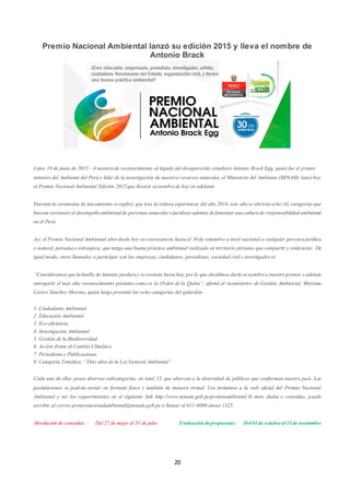 20
Premio Nacional Ambiental lanzó su edición 2015 y lleva el nombre de
Antonio Brack
Lima,19 de junio de 2015.- A manerade reconocimiento al legado del desaparecido estudiosoAntonio Brack Egg, quien fue el primer
ministrodel Ambiente del Perú y líder de la investigación de nuestros recursos naturales,el Ministerio del Ambiente (MINAM) lanzóhoy
el Premio Nacional Ambiental Edición 2015que llevará sunombrede hoy en adelante.
Durantela ceremonia de lanzamiento seexplicó que tras la exitosa experiencia del año 2014,este añose abriránocho (8) categoríasque
buscanreconocer el desempeñoambientalde personasnaturales ojurídicas además defomentar unaculturade responsabilidadambiental
en el Perú.
Así, el Premio Nacional Ambiental abredesde hoy suconvocatoria hastael 30de setiembre a nivel nacional a cualquier personajurídica
o natural, peruanao extranjera, que tenga una buena práctica ambiental realizada en territorio peruano que compartir y evidenciar. De
igual modo, otros llamados a participar son las empresas, ciudadanos, periodistas, sociedad civil e investigadores.
“Consideramosquelahuella deAntonio perduray sesostiene hastahoy,por lo que decidimos darlesunombrea nuestropremio yademás
entregarle el más alto reconocimiento póstumo como es la Orden de la Quina”, afirmó el viceministro de Gestión Ambiental, Mariano
Castro Sánchez-Moreno, quien luego presentó las ocho categorías del galardón:
1. Ciudadanía Ambiental.
2. Educación Ambiental.
3. Eco-eficiencia.
4. Investigación Ambiental.
5. Gestión de la Biodiversidad.
6. Acción frente al Cambio Climático.
7. Periodismoy Publicaciones.
8. Categoría Temática: “Diez añosde la Ley General Ambiental”.
Cada una de ellas posee diversas subcategorías, en total 23, que abarcan a la diversidad de públicos que conforman nuestro país. Las
postulaciones se podrán enviar en formato físico y también de manera virtual. Los invitamos a la web oficial del Premio Nacional
Ambiental y ver los requerimientos en el siguiente link http://www.minam.gob.pe/premioambiental Si tiene dudas o consultas, puede
escribir al correo premionacionalambiental@minam.gob.pe o llamar al 611-6000 anexo 1325.
Absolución de consultas: Del 27 de mayo al 31 de julio. Evaluacióndepropuestas: Del01de octubreal13de noviembre
 