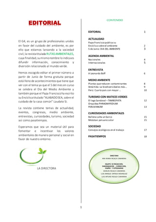 1
DIRECTORA
ANA MARIA RICALDI CAMARENA
EQUIPO DE REDACCION,
DIAGRAMACION , CORRECCION,
DISEÑO Y FOTOGRAFIAS
MARLEN RICALDI CAMARENA
LUIS ENRIQUE ORTEGA RODRIGUEZ
LUIS ARTURO RICALDI CAMARENA
EDITORIAL
El G4, es un grupo de profesionales unidos
en favor del cuidado del ambiente, es por
ello que estamos lanzando a la sociedad
civil,la revista titulada RUTAS AMBIENTALES,
cuya finalidad,sumismonombre lo indica es
difundir información, conocimiento y
diversión relacionado al mundo verde.
Hemos escogido editar el primer número a
partir de Junio de forma gratuita porque
está lleno de acontecimientos que tiene que
ver con el tema ya que el 5 del mes en curso
se celebra el Día del Medio Ambiente y
también porque el Papa Franciscoha escrito
su Encíclica titulado“ALABADOSEA, sobre el
cuidado de la casa común” Laudato Si.
La revista contiene temas de actualidad,
eventos, congresos, medio ambiente,
entrevistas, curiosidades, turismo, sociedad
así como pasatiempos.
Esperamos que sea un material útil para
fomentar e incentivar los valores
ambientales de manera personal y social en
favor de nuestro entorno.
LA DIRECTORA
CONTENIDO
EDITORIAL 1
ACTUALIDAD
Papa Francisco publica su
Encíclica sobreel ambiente 2
5 de Junio: DIA DEL AMBIENTE 3
AGENDA AMBIENTAL
Nacionales 4
Internacionales 5
ENTREVISTA
A Leonardo Boff 6
MEDIO AMBIENTE
Plantas quereducen contaminantes 8
Antártida: La biodiversidad es más… 9
Perú: Cuarto país con mayor … 10
TURISMO CON MATICES VERDES
El lago Sandoval –TAMBOPATA 12
Orquidea PHRAGMIPEDIUM
PERUVIANUM 13
CURIOSIDADES AMBIENTALES
Ballena salta un barco 15
Mototaxi peruano solar 15
SOCIEDAD
Consejos ecológicos en el trabajo 17
PASATIEMPOS 18
 