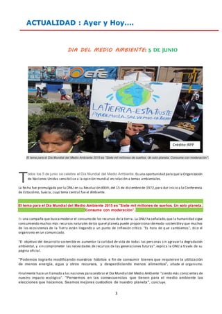 3
ACTUALIDAD : Ayer y Hoy….
DIA DEL MEDIO AMBIENTE: 5 DE JUNIO
El lema para el Día Mundial del Medio Ambiente 2015 es "Siete mil millones de sueños. Un solo planeta. Consume con moderación".
odos los 5 de junio se celebra el Día Mundial del Medio Ambiente. Es una oportunidad para quela Organización
de Naciones Unidas sensibilice a la opinión mundial en relación a temas ambientales.
La fecha fue promulgada por la ONU en su Resolución XXVII,del 15 de diciembrede 1972,para dar inicio a la Conferencia
de Estocolmo, Suecia, cuyo tema central fue el Ambiente.
El lema para el Día Mundial del Medio Ambiente 2015 es "Siete mil millones de sueños. Un solo planeta.
Consume con moderación”.
Es una campaña que busca moderar el consumo de los recursos dela tierra. La ONU ha señalado,que la humanidad sigue
consumiendo muchos más recursos naturales delos queel planeta puede proporcionar demodo sostenibley que muchos
de los ecosistemas de la Tierra están llegando a un punto de inflexión crítico. "Es hora de que cambiemos", dice el
organismo en un comunicado.
"El objetivo del desarrollo sostenible es aumentar la calidad de vida de todas las pers onas sin agravar la degradación
ambiental, y sin comprometer las necesidades de recursos de las generaciones futuras", explica la ONU a través de su
página oficial.
"Podemos lograrlo modificando nuestros hábitos a fin de consumir bienes que requieran la utilización
de menos energía, agua y otros recursos, y desperdiciando menos alimentos", añade el organismo.
Finalmente hace un llamado a las naciones paracelebrar el Día Mundial del Medio Ambiente "siendo más conscientes de
nuestro impacto ecológico". "Pensemos en las consecuencias que tienen para el medio ambiente las
elecciones que hacemos. Seamos mejores custodios de nuestro planeta", concluye.
T
Crédito:RPP
 