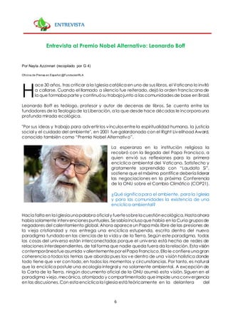 6
ENTREVISTA
Entrevista al Premio Nobel Alternativo: Leonardo Boff
Por Nayla Azzinnari (recopilado por G 4)
Oficina de Prensa en Español @FundacionRLA
ace 30 años, tras criticar a la Iglesia católica en uno de sus libros, el Vaticano lo invitó
a callarse. Cuando el llamado a silencio fue reiterado, dejó la orden franciscana de
la que formaba parte y continuósu trabajojunto a las comunidadesde base en Brasil.
Leonardo Boff es teólogo, profesor y autor de decenas de libros. Se cuenta entre los
fundadores de la Teología de la Liberación, a la que desde hace décadas le incorpora una
profunda mirada ecológica.
"Por sus ideas y trabajo para advertir los vínculosentre la espiritualidad humana, la justicia
social y el cuidado del ambiente", en 2001 fue galardonado con el Right Livelihood Award,
conocido también como “Premio Nobel Alternativo”.
La esperanza en la institución religiosa la
recobró con la llegada del Papa Francisco, a
quien envió sus reflexiones para la primera
encíclica ambiental del Vaticano. Satisfecho y
gratamente sorprendido con “Laudato Si”,
sostiene que el máximo pontífice debería liderar
las negociaciones en la próxima Conferencia
de la ONU sobre el Cambio Climático (COP21).
¿Qué significa para el ambiente, para la Iglesia
y para las comunidades la existencia de una
encíclica ambiental?
Hacía falta en la Iglesiaunapalabra oficialy fuertesobrelacuestiónecológica.Hastaahora
había solamente intervencionespuntuales.Sesabía inclusoque había en la Curia gruposde
negadores del calentamiento global. Ahora apareceun Papa más libre de las presiones de
la vieja cristiandad y nos entrega una encíclica estupenda, escrita dentro del nuevo
paradigma fundado en las ciencias de la vida y de la Tierra. Según este paradigma, todas
las cosas del universo están interconectadas porque el universo está hecho de redes de
relaciones interdependientes, de tal forma que nadie queda fuera da la relación. Esta visión
contemporáneafueasumida valientementepor elPapa Francisco.Ellole confiereunagran
coherencia a todos los temas que aborda pues los ve dentro de una visión holística donde
todo tiene que ver con todo, en todos los momentos y circunstancias. Por tanto, es natural
que la encíclica postule una ecología integral y no solamente ambiental. A excepción de
la Carta de la Tierra, ningún documento oficial de la ONU asumió esta visión. Siguen en el
paradigma viejo, mecánico, atomizado y compartimentado que impide una convergencia
en las discusiones.Con esta encíclica la Iglesia está teóricamente en la delantera del
H
 