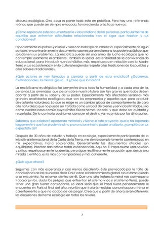 7
discurso ecológico. Otra cosa es poner todo esto en práctica. Pero hay una referencia
teórica que puede ser siempre evocada, favoreciendo prácticas nuevas.
¿Cómo repercuteestedocumentoenla vidacotidianade las personas,particularmentede
aquellas que enfrentan dificultades relacionadas con el lugar que habitan y sus
condiciones?
Especialmentelospobresylosque vivencontodotipodecarencia,especialmentedeagua
potable,encontraránenestedocumentorazonespara reclamar a los poderespúblicosque
solucionen sus problemas. La encíclica puede ser una arma de lucha ecológica que no
contemple solamente el ambiente, también lo social -sostenibilidad de la convivencia-; lo
educacional, para introducir nuevos hábitos más respetuosos en relación con la Madre
Tierra y sus ecosistemas; y en lo cultural exigiendo respeto a las tradiciones de los pueblos y
a los saberes tradicionales.
¿Qué actores se ven llamados a cambiar a partir de esta encíclica? ¿Gobiernos,
multinacionales, la misma Iglesia…? ¿Cree que lo harán?
La encíclica no es dirigida a los creyentes sino a toda la humanidad y a cada una de las
personas. Las amenazas que pesan sobre nuestro futuro son tan graves que todos deben
aportar a partir de su saber y de su poder. Especialmente más afectados serán los más
grandes analfabetos ecológicos, que son los empresarios y aquellos que para producir
devastan la naturaleza. Lo que se exige es un cambio global de comportamiento de cara
a la naturaleza que no puede ser tratada como un baúl de bienes y serviciosilimitados, sino
como nuestra casa común cuyos límites físicos hemos tocado, y que debe ser cuidada y
respetada. De lo contrario podríamos conocer el destino ya recorrido por los dinosaurios.
Sabemos que colaboró aportando material y visiones a este proyecto, que lo ha esperado
largamente y que fue prudente al no pronunciarse hasta poder analizarlo, ¿cumplió con sus
expectativas?
Después de 30 años de estudio y trabajo en ecología, especialmente participando de la
iniciativa internacional de la Carta de la Tierra, me siento completamente contemplado en
mis expectativas, hasta sorprendido. Generalmente los documentos oficiales son
equilibristas, intentan dar razón a todas las tendencias. Aquí no. El Papa asume una posición
y critica respetuosamente las demás, pero sigue rectilíneamente su opción que, desde una
mirada científica, es la más contemporánea y más coherente.
¿Qué sigue ahora?
Seguimos con más esperanza y con menos desaliento, éste provocado por la falta de
conclusiones de las reuniones de la ONU sobre el calentamiento global. No estamos yendo
a su encuentro. Ya estamos dentro de él. Que una alta instancia moral nos convoque a
trabajar juntos, dado los peligros que enfrentan el sistema-vida y el sistema-Tierra, puede
tener una gran fuerza convocante. Lo ideal sería que el Papa fuera personalmente al
encuentro en Paris al final del año, reunión que tratará medidas concretas para frenar el
calentamiento y que no acaba de despegar. Creo que a partir de ahora serán diferentes
las discusiones del tema ecología en todos los niveles.
 