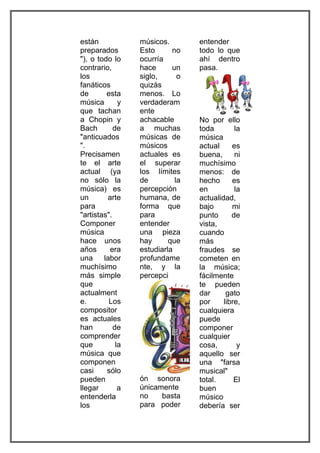 están             músicos.        entender
preparados        Esto      no    todo lo que
"), o todo lo     ocurría         ahí dentro
contrario,        hace      un    pasa.
los               siglo,      o
fanáticos         quizás
de       esta     menos. Lo
música        y   verdaderam
que tachan        ente
a Chopin y        achacable       No por ello
Bach        de    a muchas        toda        la
"anticuados       músicas de      música
".                músicos         actual     es
Precisamen        actuales es     buena,      ni
te el arte        el superar      muchísimo
actual (ya        los límites     menos: de
no sólo la        de         la   hecho      es
música) es        percepción      en          la
un       arte     humana, de      actualidad,
para              forma que       bajo       mi
"artistas".       para            punto      de
Componer          entender        vista,
música            una pieza       cuando
hace unos         hay      que    más
años      era     estudiarla      fraudes se
una     labor     profundame      cometen en
muchísimo         nte, y la       la música;
más simple        percepci        fácilmente
que                               te pueden
actualment                        dar      gato
e.        Los                     por     libre,
compositor                        cualquiera
es actuales                       puede
han         de                    componer
comprender                        cualquier
que          la                   cosa,        y
música que                        aquello ser
componen                          una "farsa
casi     sólo                     musical"
pueden            ón sonora       total.      El
llegar        a   únicamente      buen
entenderla        no    basta     músico
los               para poder      debería ser
 